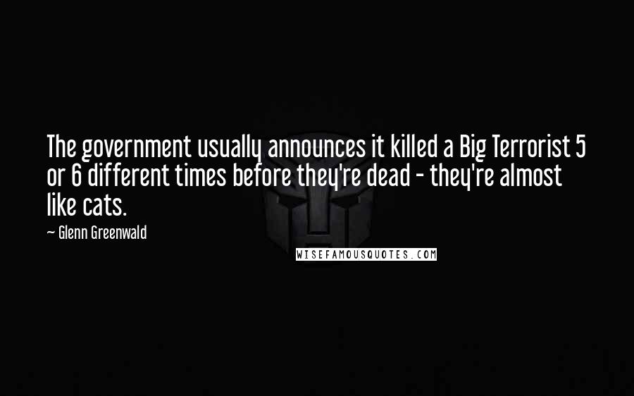 Glenn Greenwald Quotes: The government usually announces it killed a Big Terrorist 5 or 6 different times before they're dead - they're almost like cats.