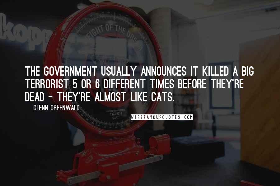 Glenn Greenwald Quotes: The government usually announces it killed a Big Terrorist 5 or 6 different times before they're dead - they're almost like cats.