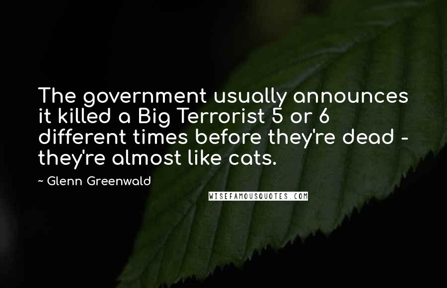 Glenn Greenwald Quotes: The government usually announces it killed a Big Terrorist 5 or 6 different times before they're dead - they're almost like cats.