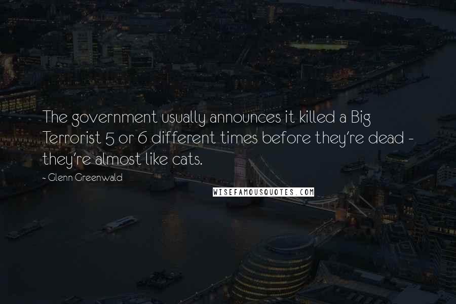 Glenn Greenwald Quotes: The government usually announces it killed a Big Terrorist 5 or 6 different times before they're dead - they're almost like cats.