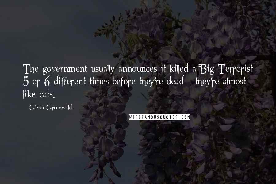 Glenn Greenwald Quotes: The government usually announces it killed a Big Terrorist 5 or 6 different times before they're dead - they're almost like cats.