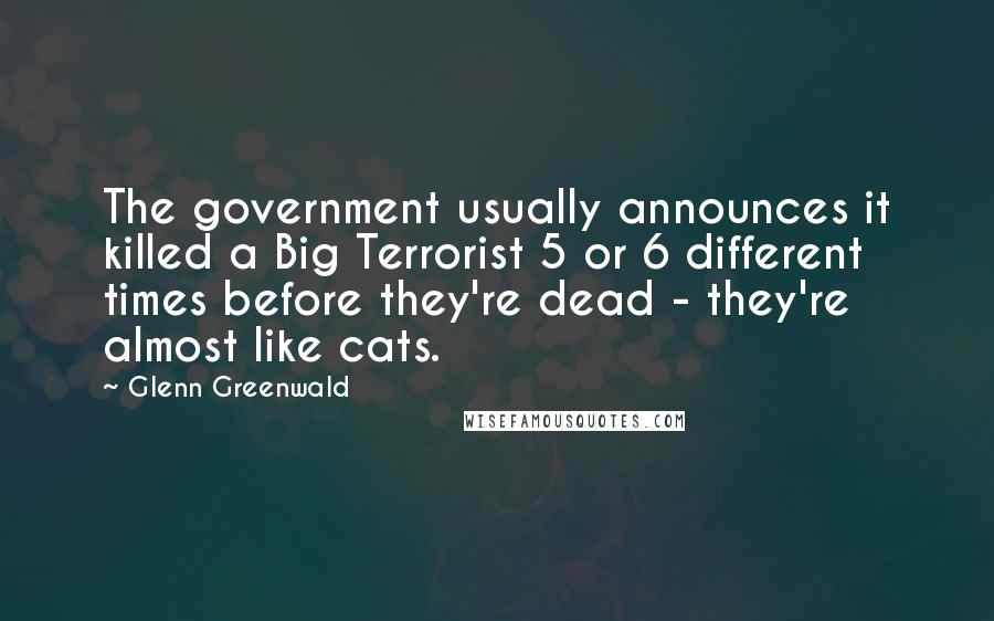 Glenn Greenwald Quotes: The government usually announces it killed a Big Terrorist 5 or 6 different times before they're dead - they're almost like cats.