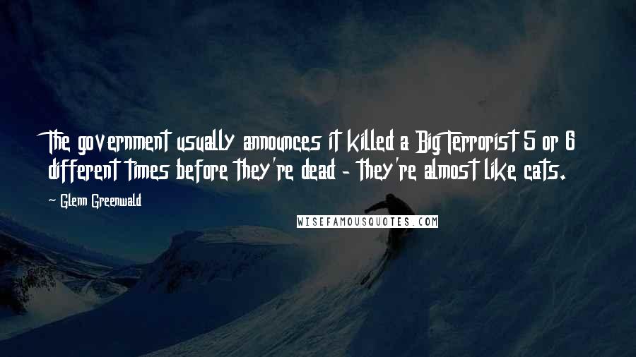 Glenn Greenwald Quotes: The government usually announces it killed a Big Terrorist 5 or 6 different times before they're dead - they're almost like cats.