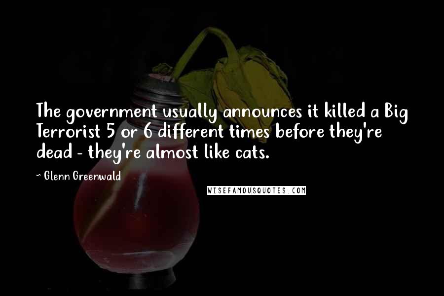 Glenn Greenwald Quotes: The government usually announces it killed a Big Terrorist 5 or 6 different times before they're dead - they're almost like cats.