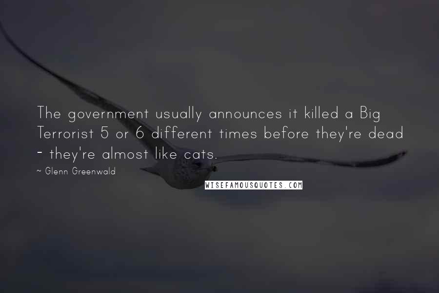 Glenn Greenwald Quotes: The government usually announces it killed a Big Terrorist 5 or 6 different times before they're dead - they're almost like cats.