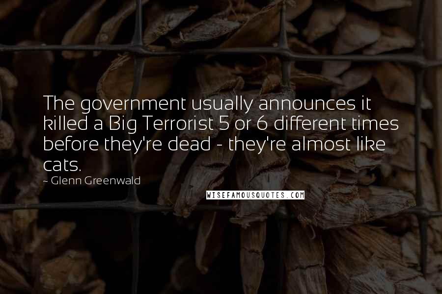 Glenn Greenwald Quotes: The government usually announces it killed a Big Terrorist 5 or 6 different times before they're dead - they're almost like cats.