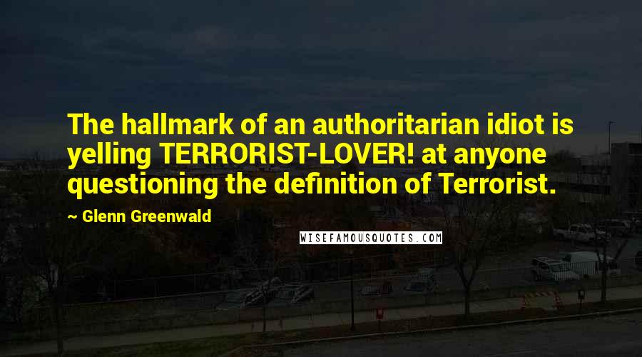 Glenn Greenwald Quotes: The hallmark of an authoritarian idiot is yelling TERRORIST-LOVER! at anyone questioning the definition of Terrorist.