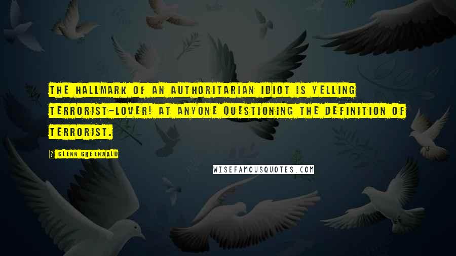 Glenn Greenwald Quotes: The hallmark of an authoritarian idiot is yelling TERRORIST-LOVER! at anyone questioning the definition of Terrorist.