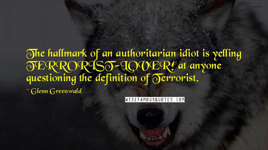 Glenn Greenwald Quotes: The hallmark of an authoritarian idiot is yelling TERRORIST-LOVER! at anyone questioning the definition of Terrorist.