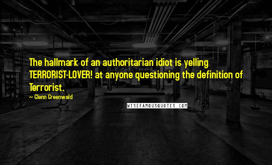 Glenn Greenwald Quotes: The hallmark of an authoritarian idiot is yelling TERRORIST-LOVER! at anyone questioning the definition of Terrorist.