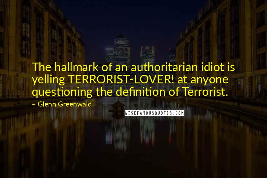 Glenn Greenwald Quotes: The hallmark of an authoritarian idiot is yelling TERRORIST-LOVER! at anyone questioning the definition of Terrorist.