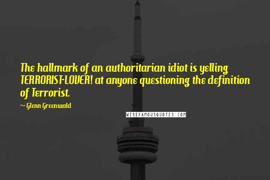 Glenn Greenwald Quotes: The hallmark of an authoritarian idiot is yelling TERRORIST-LOVER! at anyone questioning the definition of Terrorist.