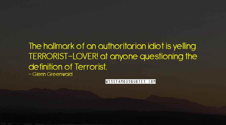 Glenn Greenwald Quotes: The hallmark of an authoritarian idiot is yelling TERRORIST-LOVER! at anyone questioning the definition of Terrorist.