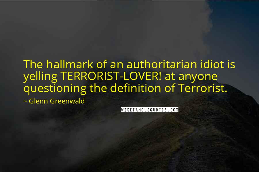 Glenn Greenwald Quotes: The hallmark of an authoritarian idiot is yelling TERRORIST-LOVER! at anyone questioning the definition of Terrorist.