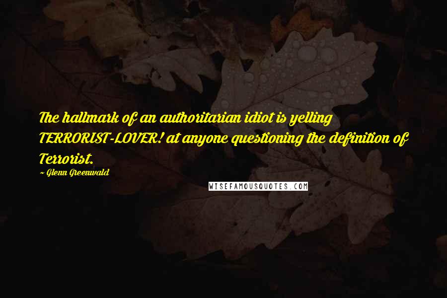 Glenn Greenwald Quotes: The hallmark of an authoritarian idiot is yelling TERRORIST-LOVER! at anyone questioning the definition of Terrorist.