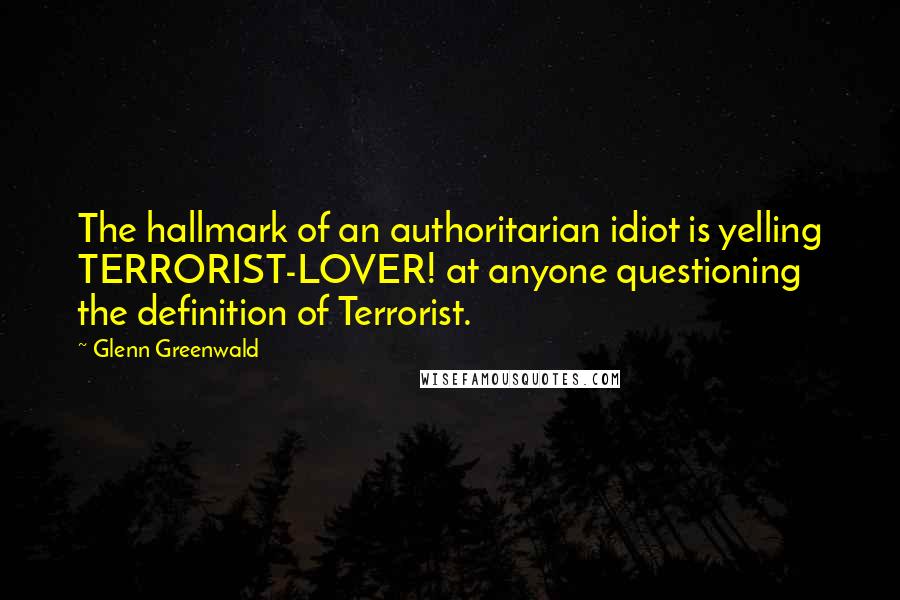 Glenn Greenwald Quotes: The hallmark of an authoritarian idiot is yelling TERRORIST-LOVER! at anyone questioning the definition of Terrorist.