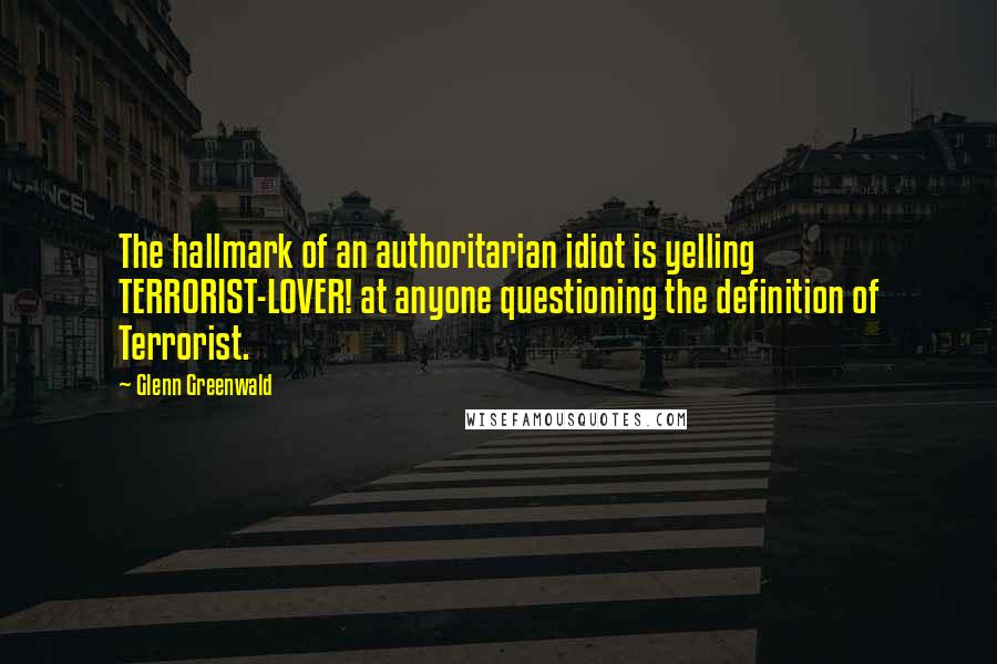 Glenn Greenwald Quotes: The hallmark of an authoritarian idiot is yelling TERRORIST-LOVER! at anyone questioning the definition of Terrorist.