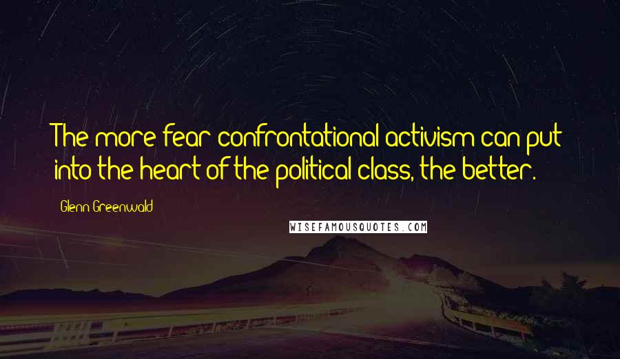 Glenn Greenwald Quotes: The more fear confrontational activism can put into the heart of the political class, the better.