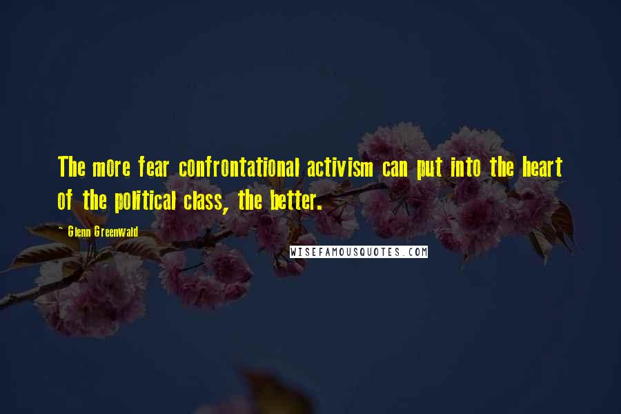 Glenn Greenwald Quotes: The more fear confrontational activism can put into the heart of the political class, the better.