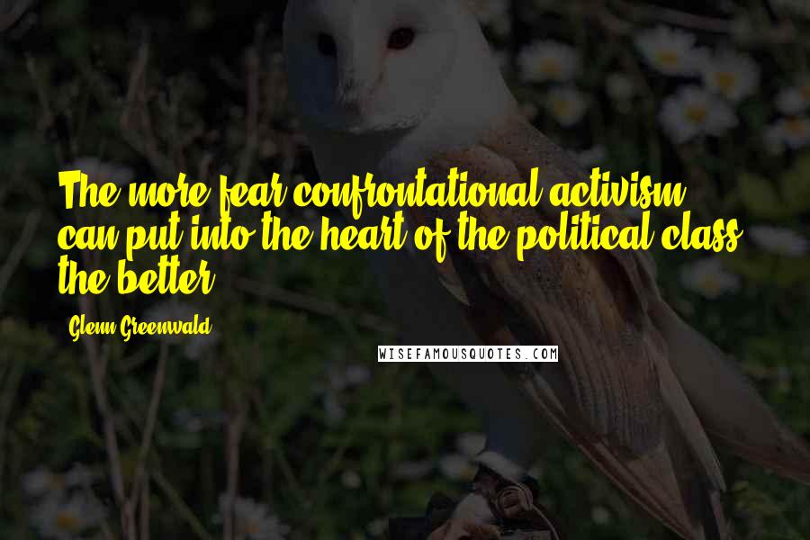 Glenn Greenwald Quotes: The more fear confrontational activism can put into the heart of the political class, the better.