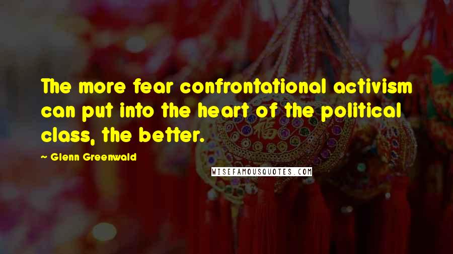 Glenn Greenwald Quotes: The more fear confrontational activism can put into the heart of the political class, the better.