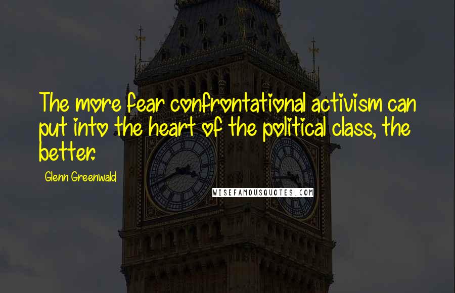 Glenn Greenwald Quotes: The more fear confrontational activism can put into the heart of the political class, the better.