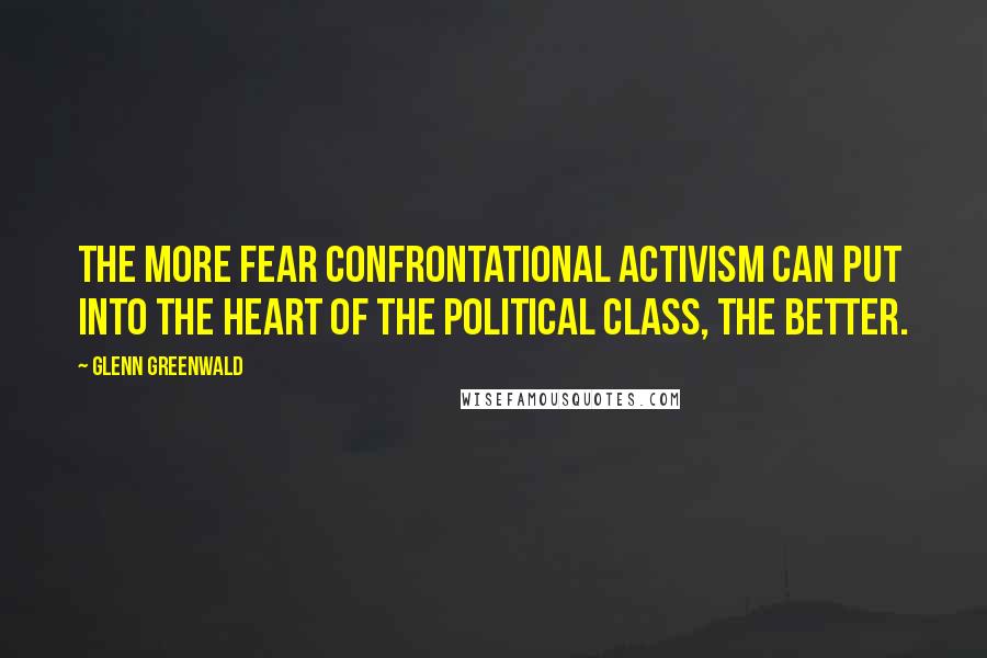 Glenn Greenwald Quotes: The more fear confrontational activism can put into the heart of the political class, the better.