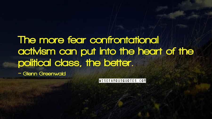 Glenn Greenwald Quotes: The more fear confrontational activism can put into the heart of the political class, the better.