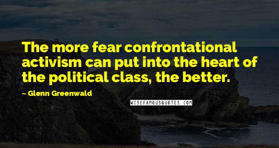 Glenn Greenwald Quotes: The more fear confrontational activism can put into the heart of the political class, the better.