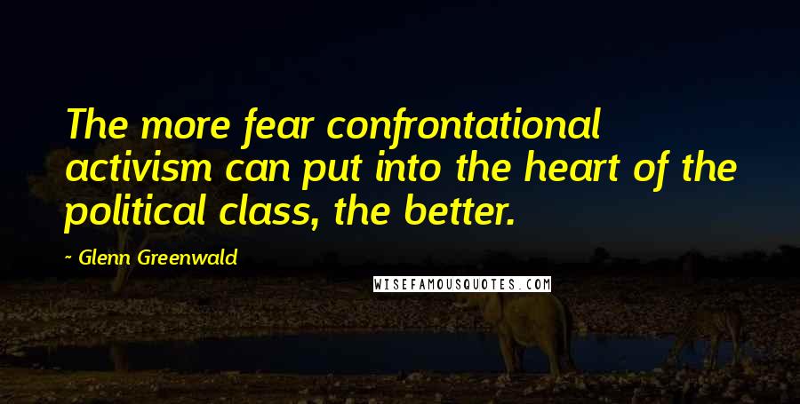 Glenn Greenwald Quotes: The more fear confrontational activism can put into the heart of the political class, the better.