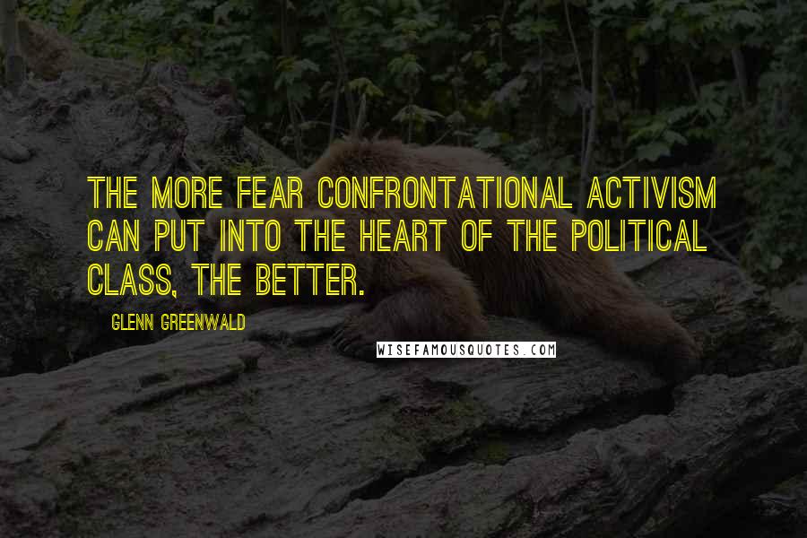 Glenn Greenwald Quotes: The more fear confrontational activism can put into the heart of the political class, the better.