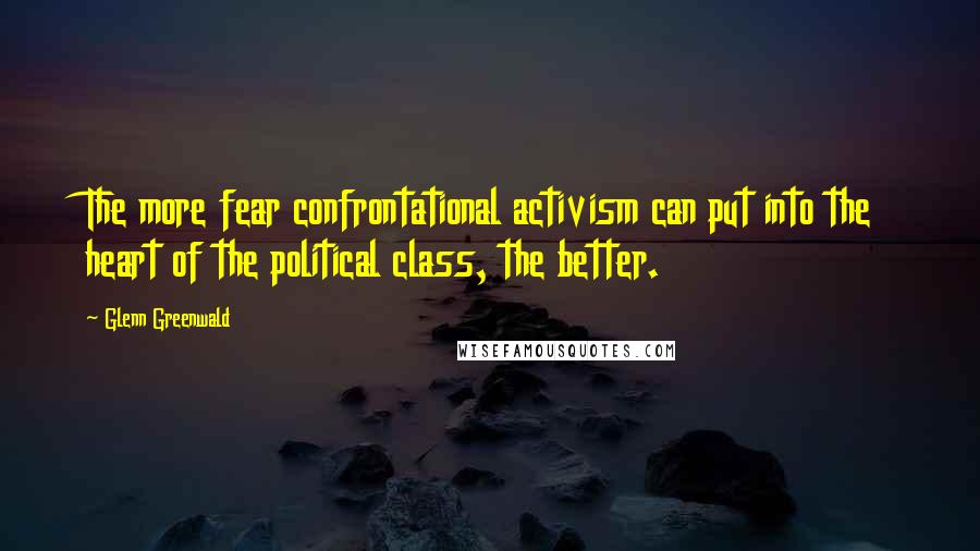 Glenn Greenwald Quotes: The more fear confrontational activism can put into the heart of the political class, the better.