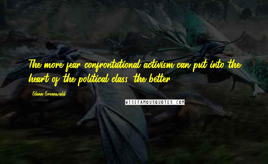 Glenn Greenwald Quotes: The more fear confrontational activism can put into the heart of the political class, the better.