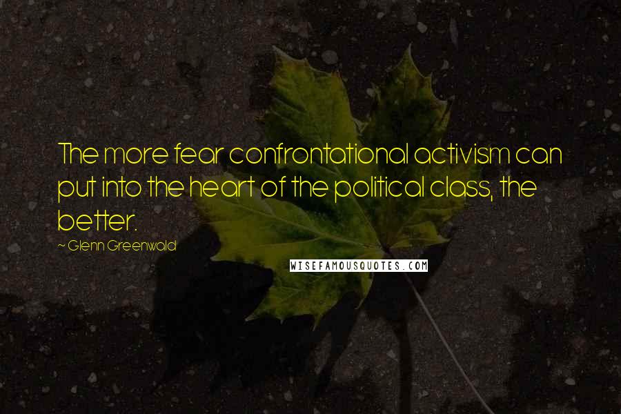 Glenn Greenwald Quotes: The more fear confrontational activism can put into the heart of the political class, the better.