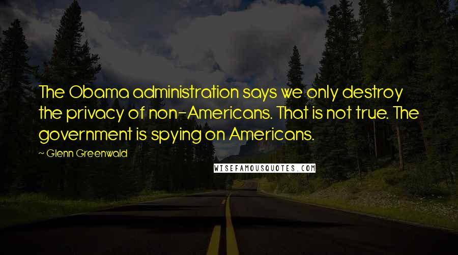 Glenn Greenwald Quotes: The Obama administration says we only destroy the privacy of non-Americans. That is not true. The government is spying on Americans.