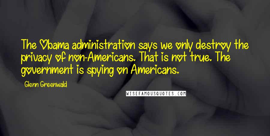 Glenn Greenwald Quotes: The Obama administration says we only destroy the privacy of non-Americans. That is not true. The government is spying on Americans.