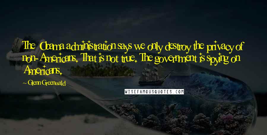 Glenn Greenwald Quotes: The Obama administration says we only destroy the privacy of non-Americans. That is not true. The government is spying on Americans.