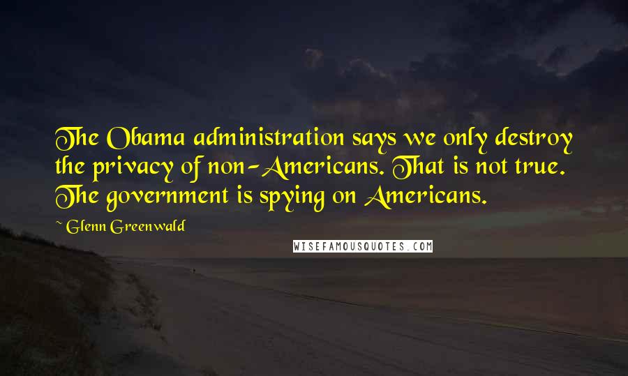 Glenn Greenwald Quotes: The Obama administration says we only destroy the privacy of non-Americans. That is not true. The government is spying on Americans.