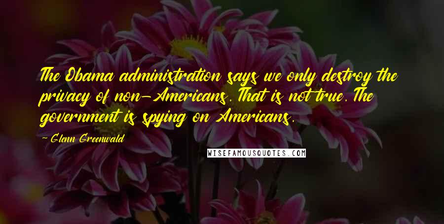 Glenn Greenwald Quotes: The Obama administration says we only destroy the privacy of non-Americans. That is not true. The government is spying on Americans.