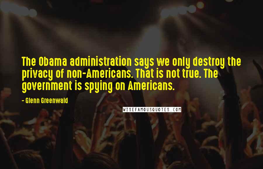 Glenn Greenwald Quotes: The Obama administration says we only destroy the privacy of non-Americans. That is not true. The government is spying on Americans.