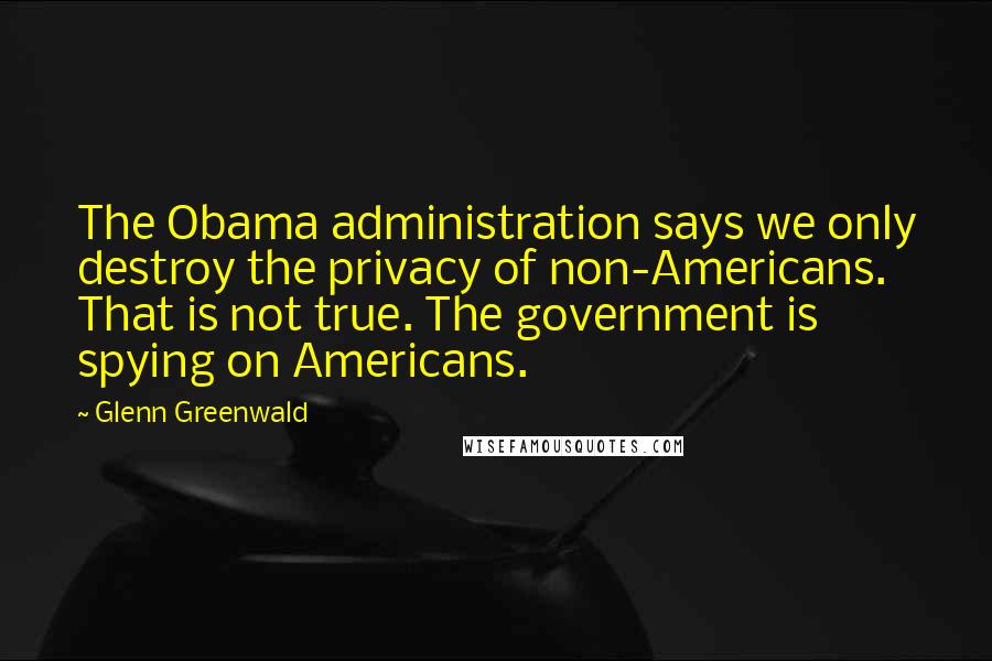 Glenn Greenwald Quotes: The Obama administration says we only destroy the privacy of non-Americans. That is not true. The government is spying on Americans.