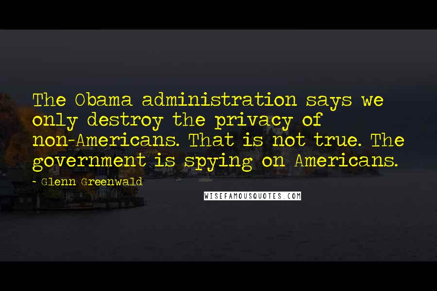 Glenn Greenwald Quotes: The Obama administration says we only destroy the privacy of non-Americans. That is not true. The government is spying on Americans.