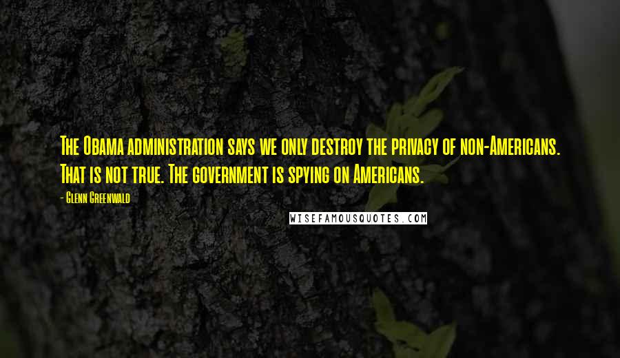 Glenn Greenwald Quotes: The Obama administration says we only destroy the privacy of non-Americans. That is not true. The government is spying on Americans.