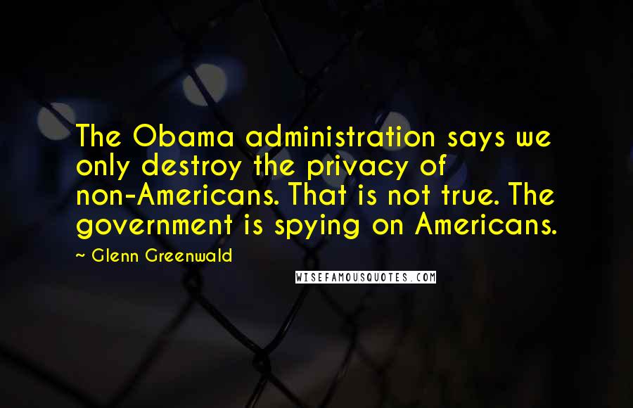 Glenn Greenwald Quotes: The Obama administration says we only destroy the privacy of non-Americans. That is not true. The government is spying on Americans.