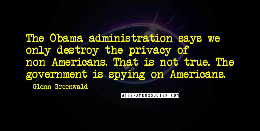 Glenn Greenwald Quotes: The Obama administration says we only destroy the privacy of non-Americans. That is not true. The government is spying on Americans.