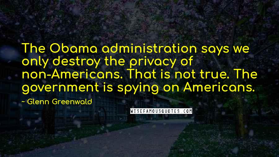 Glenn Greenwald Quotes: The Obama administration says we only destroy the privacy of non-Americans. That is not true. The government is spying on Americans.