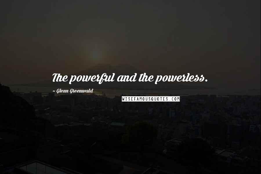 Glenn Greenwald Quotes: The powerful and the powerless.