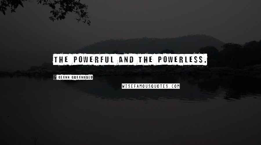 Glenn Greenwald Quotes: The powerful and the powerless.