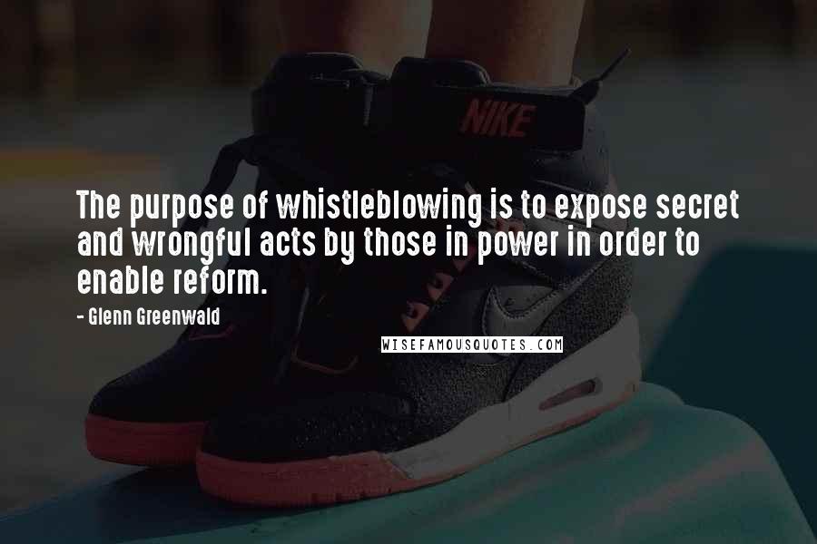 Glenn Greenwald Quotes: The purpose of whistleblowing is to expose secret and wrongful acts by those in power in order to enable reform.