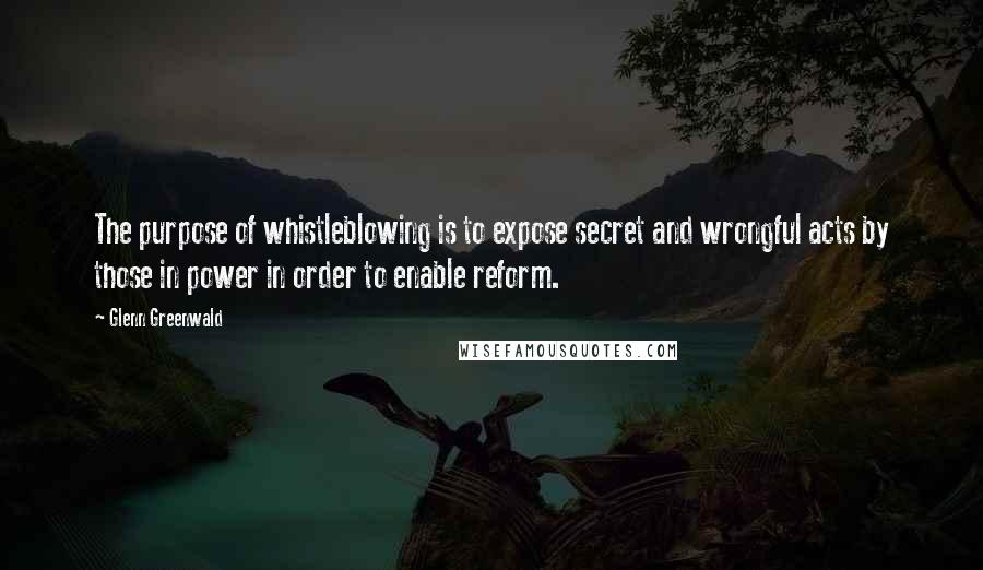 Glenn Greenwald Quotes: The purpose of whistleblowing is to expose secret and wrongful acts by those in power in order to enable reform.